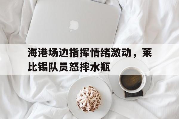 海港场边指挥情绪激动，莱比锡队员怒摔水瓶